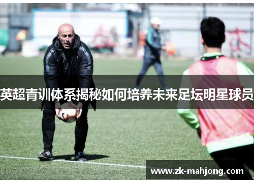 英超青训体系揭秘如何培养未来足坛明星球员 英超青训体系揭秘如何培养未来足坛明星球员