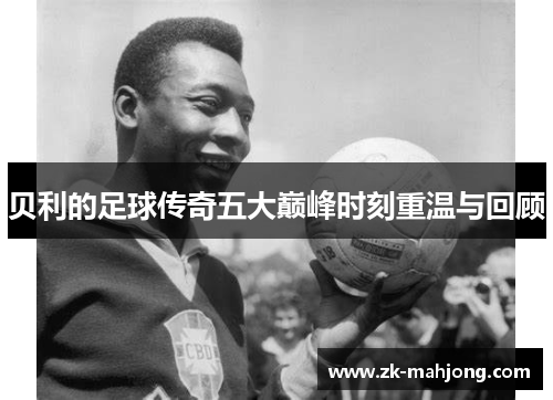 贝利的足球传奇五大巅峰时刻重温与回顾 贝利的足球传奇五大巅峰时刻重温与回顾