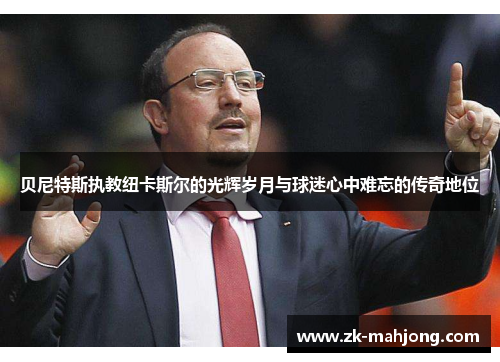 贝尼特斯执教纽卡斯尔的光辉岁月与球迷心中难忘的传奇地位