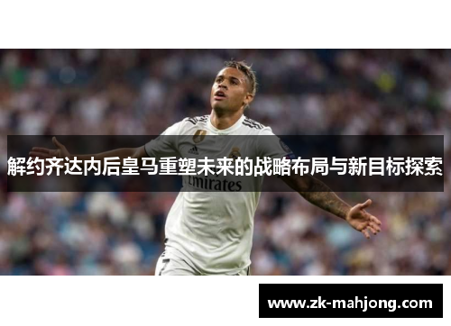 解约齐达内后皇马重塑未来的战略布局与新目标探索