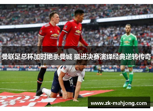 曼联足总杯加时绝杀曼城 挺进决赛演绎经典逆转传奇 曼联足总杯加时绝杀曼城 挺进决赛演绎经典逆转传奇