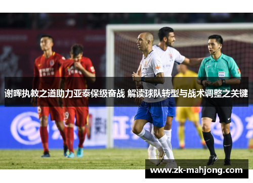 谢晖执教之道助力亚泰保级奋战 解读球队转型与战术调整之关键